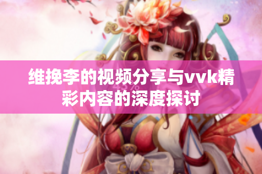 维挽李的视频分享与vvk精彩内容的深度探讨