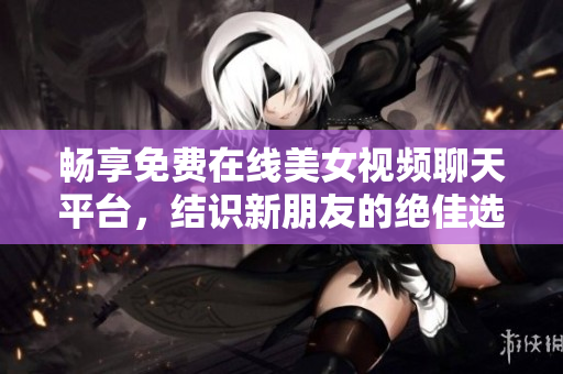 畅享免费在线美女视频聊天平台，结识新朋友的绝佳选择