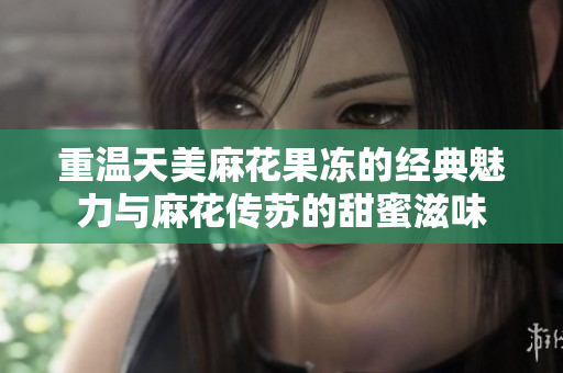 重温天美麻花果冻的经典魅力与麻花传苏的甜蜜滋味