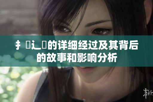 扌喿辶畐的详细经过及其背后的故事和影响分析