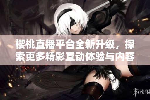 樱桃直播平台全新升级，探索更多精彩互动体验与内容分享