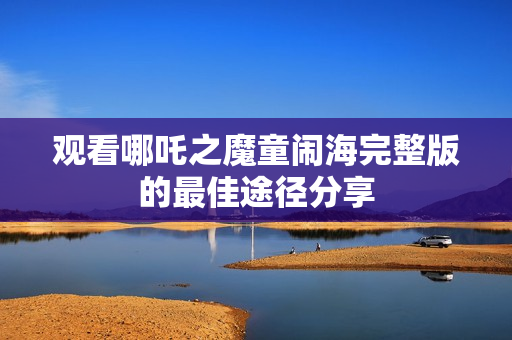 观看哪吒之魔童闹海完整版的最佳途径分享