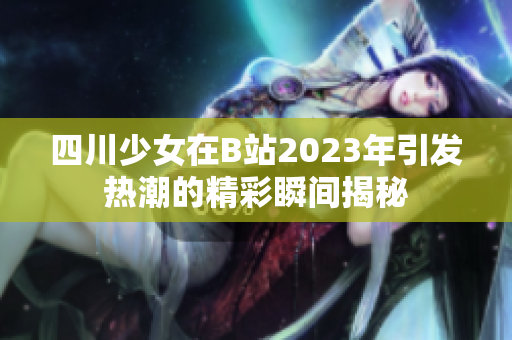 四川少女在B站2023年引发热潮的精彩瞬间揭秘