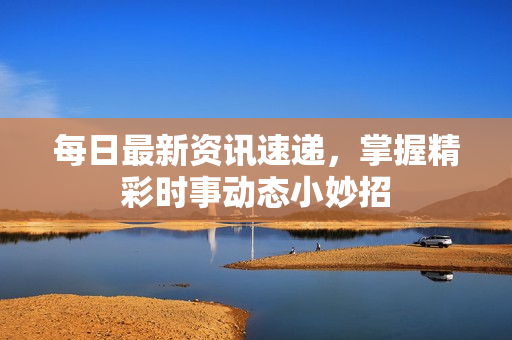 每日最新资讯速递，掌握精彩时事动态小妙招