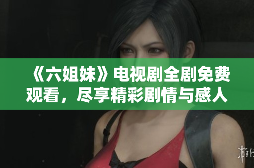 《六姐妹》电视剧全剧免费观看，尽享精彩剧情与感人时刻！