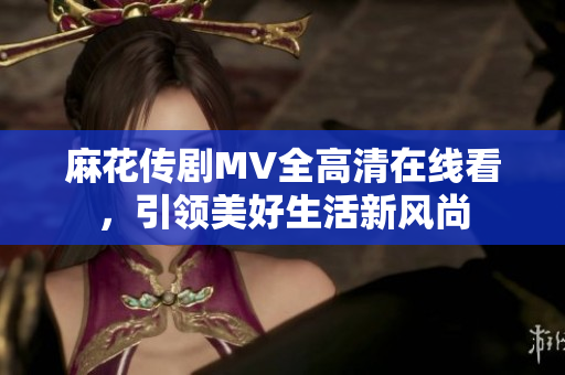麻花传剧MV全高清在线看，引领美好生活新风尚