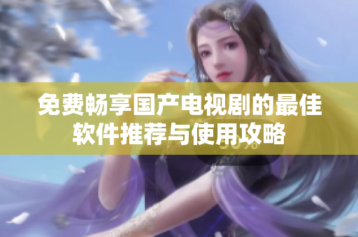 免费畅享国产电视剧的最佳软件推荐与使用攻略