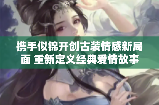 携手似锦开创古装情感新局面 重新定义经典爱情故事