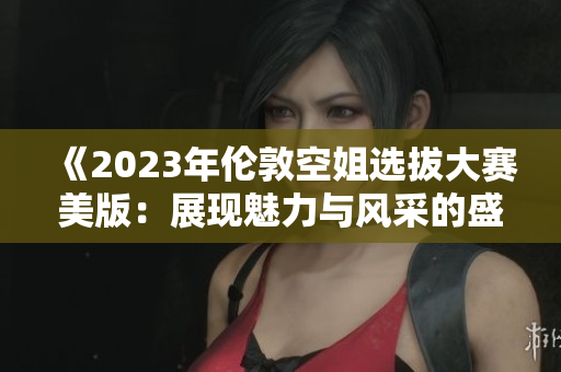 《2023年伦敦空姐选拔大赛美版：展现魅力与风采的盛会》