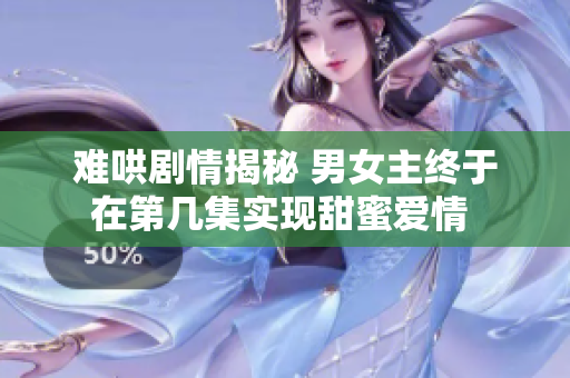 难哄剧情揭秘 男女主终于在第几集实现甜蜜爱情 