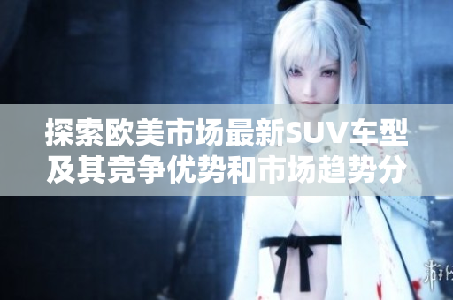 探索欧美市场最新SUV车型及其竞争优势和市场趋势分析