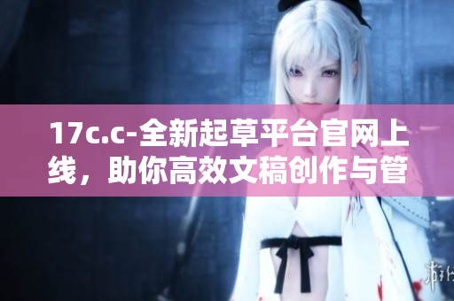 17c.c-全新起草平台官网上线，助你高效文稿创作与管理