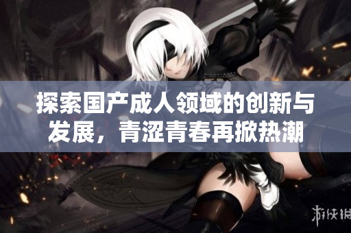 探索国产成人领域的创新与发展，青涩青春再掀热潮