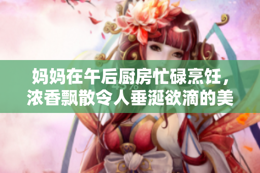 妈妈在午后厨房忙碌烹饪，浓香飘散令人垂涎欲滴的美味佳肴