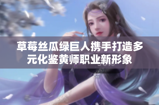 草莓丝瓜绿巨人携手打造多元化鉴黄师职业新形象