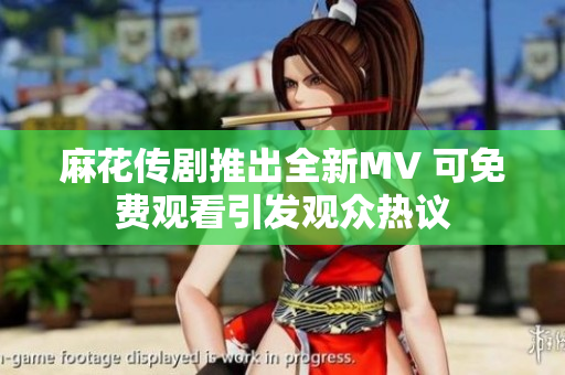 麻花传剧推出全新MV 可免费观看引发观众热议