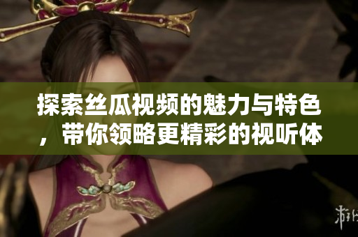 探索丝瓜视频的魅力与特色，带你领略更精彩的视听体验