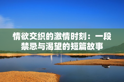 情欲交织的激情时刻：一段禁忌与渴望的短篇故事