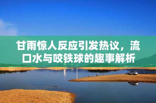 甘雨惊人反应引发热议，流口水与咬铁球的趣事解析