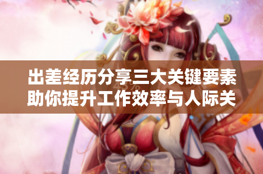出差经历分享三大关键要素助你提升工作效率与人际关系