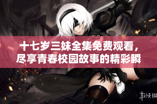 十七岁三妹全集免费观看，尽享青春校园故事的精彩瞬间