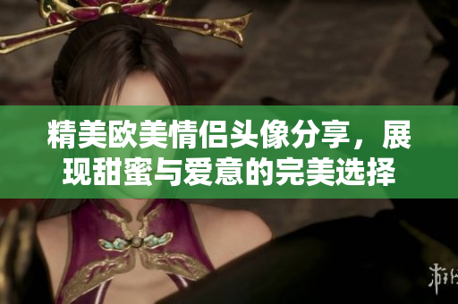 精美欧美情侣头像分享，展现甜蜜与爱意的完美选择