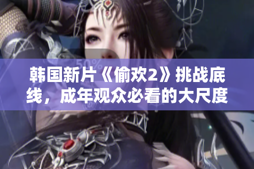 韩国新片《偷欢2》挑战底线，成年观众必看的大尺度情感故事