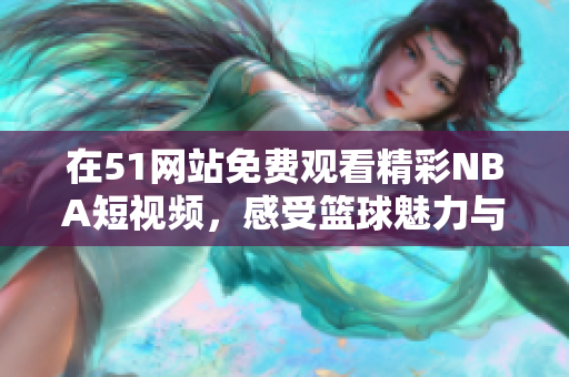 在51网站免费观看精彩NBA短视频，感受篮球魅力与激烈对抗