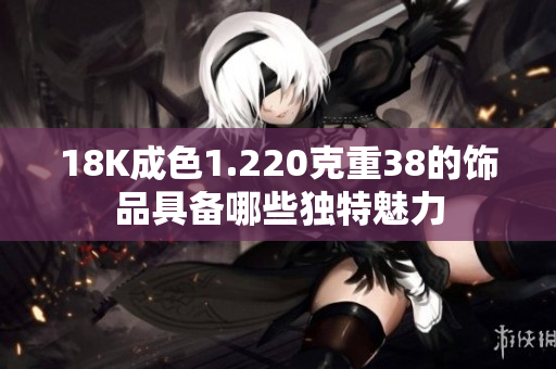 18K成色1.220克重38的饰品具备哪些独特魅力