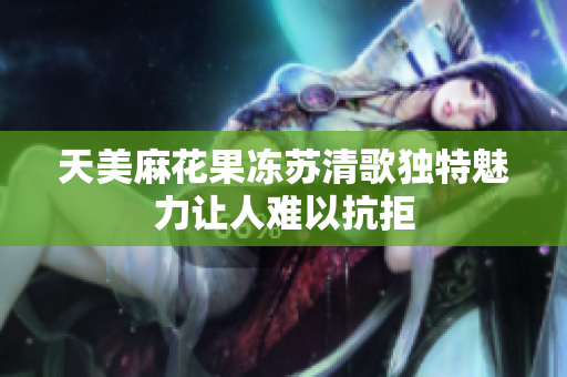 天美麻花果冻苏清歌独特魅力让人难以抗拒