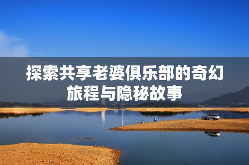 探索共享老婆俱乐部的奇幻旅程与隐秘故事