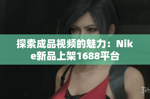 探索成品视频的魅力：Nike新品上架1688平台