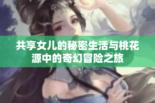 共享女儿的秘密生活与桃花源中的奇幻冒险之旅