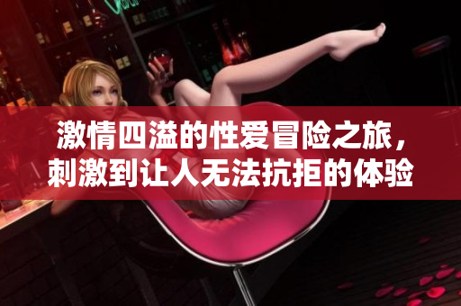 激情四溢的性爱冒险之旅，刺激到让人无法抗拒的体验