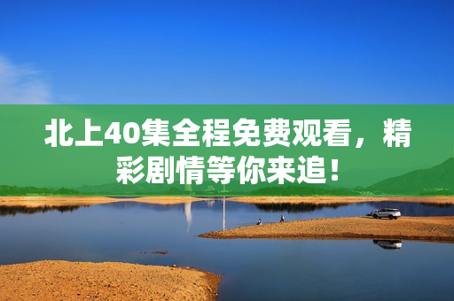 北上40集全程免费观看，精彩剧情等你来追！