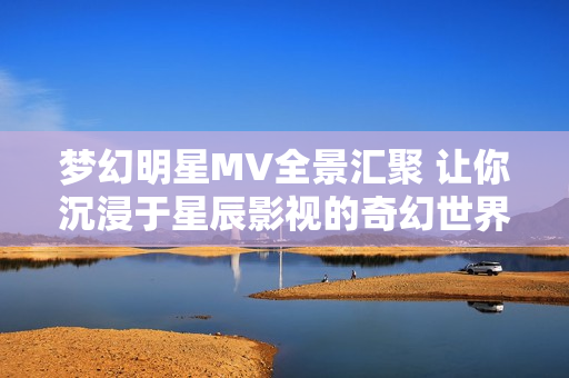 梦幻明星MV全景汇聚 让你沉浸于星辰影视的奇幻世界