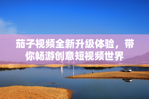 茄子视频全新升级体验，带你畅游创意短视频世界