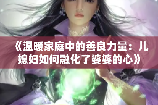 《温暖家庭中的善良力量：儿媳妇如何融化了婆婆的心》