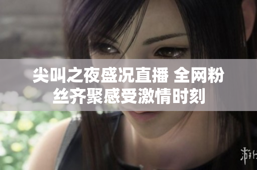 尖叫之夜盛况直播 全网粉丝齐聚感受激情时刻