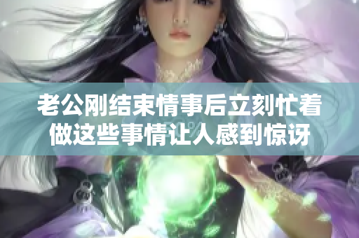 老公刚结束情事后立刻忙着做这些事情让人感到惊讶
