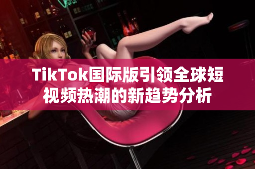 TikTok国际版引领全球短视频热潮的新趋势分析