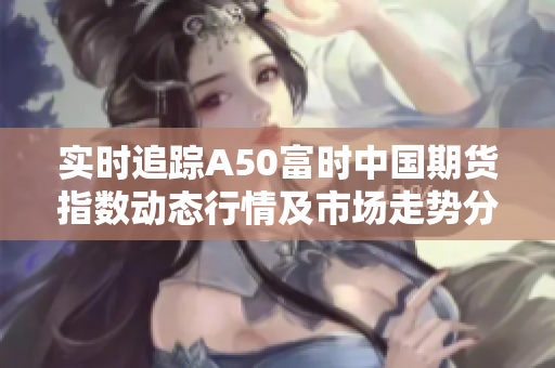 实时追踪A50富时中国期货指数动态行情及市场走势分析