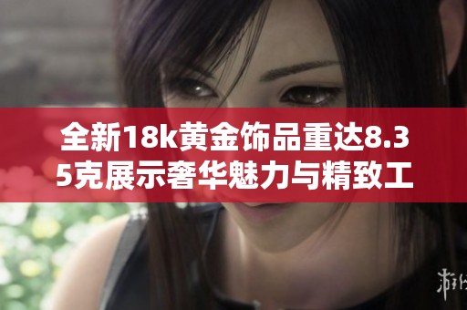 全新18k黄金饰品重达8.35克展示奢华魅力与精致工艺