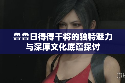 鲁鲁日得得干将的独特魅力与深厚文化底蕴探讨