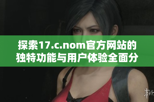探索17.c.nom官方网站的独特功能与用户体验全面分析