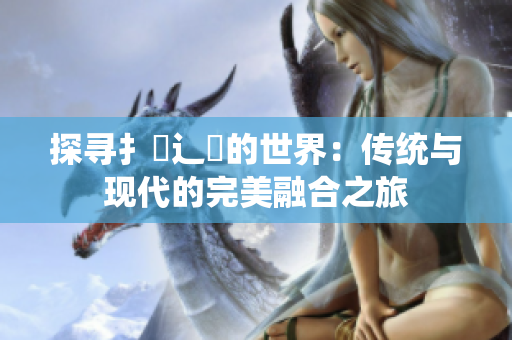 探寻扌喿辶畐的世界：传统与现代的完美融合之旅