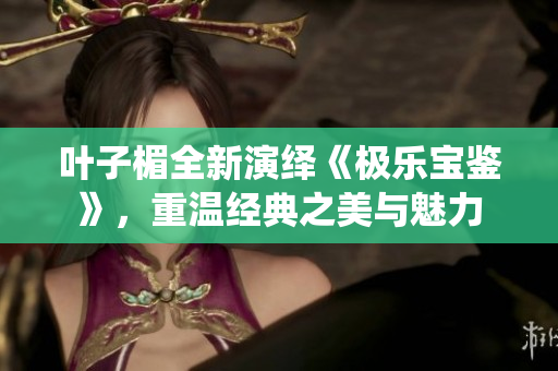 叶子楣全新演绎《极乐宝鉴》，重温经典之美与魅力