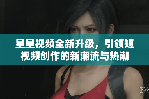 星星视频全新升级，引领短视频创作的新潮流与热潮