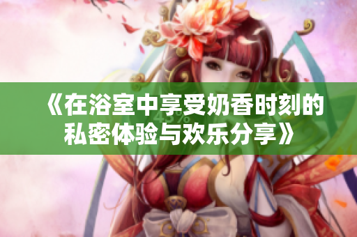 《在浴室中享受奶香时刻的私密体验与欢乐分享》
