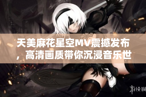 天美麻花星空MV震撼发布，高清画质带你沉浸音乐世界
